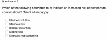 Question 4 of 5
Which of the following contribute to or indicate an increased risk of postpartum
complications? Select all that apply.
Uterine involution
Uterine atony
Bladder distention
O Diaphoresis
Diastasis recti abdominis