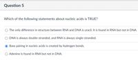 Question 5
Which of the following statements about nucleic acids is TRUE?
O The only difference in structure between RNA and DNA is uracil. It is found in RNA but not in DNA.
DNA is always double-stranded, and RNA is always single-stranded.
Base pairing in nucleic acids is created by hydrogen bonds.
O Adenine is found in RNA but not in DNA.
