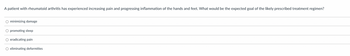 A patient with rheumatoid arthritis has experienced increasing pain and progressing inflammation of the hands and feet. What would be the expected goal of the likely prescribed treatment regimen?
O minimizing damage
O promoting sleep
O eradicating pain
O eliminating deformities