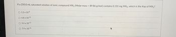 ### Solubility Product Constant (Ksp) Calculation

**Problem Statement:**

If a 250.0 mL saturated solution of ionic compound MX₂ (Molar mass = 89.86 g/mol) contains 0.131 mg MX₂, what is the Ksp of MX₂?

**Options:**

- \( 1.2 \times 10^{-8} \)
- \( 6.8 \times 10^{-11} \)
- \( 3.4 \times 10^{-11} \)
- \( 7.9 \times 10^{-16} \)

---

**Explanation:**

To solve this problem, we first need to calculate the molarity of the MX₂ solution and then use it to find the solubility product constant (Ksp).

1. **Convert mg to g:**
   \[
   0.131\ \text{mg} = 0.131 \times 10^{-3}\ \text{g} = 0.000131\ \text{g}
   \]

2. **Calculate the moles of MX₂:**
   \[
   \text{Moles of MX₂} = \frac{\text{mass}}{\text{molar mass}} = \frac{0.000131\ \text{g}}{89.86\ \text{g/mol}} = 1.46 \times 10^{-6}\ \text{mol}
   \]

3. **Calculate the molarity of the solution:**
   \[
   \text{Molarity (M)} = \frac{\text{moles of solute}}{\text{volume of solution in liters}} = \frac{1.46 \times 10^{-6}\ \text{mol}}{0.250\ \text{L}} = 5.84 \times 10^{-6}\ \text{M}
   \]

4. **Dissociation of MX₂:**
   \[
   \text{MX₂} \rightleftharpoons \text{M}^{2+} + 2\text{X}^{-}
   \]
   - Let \( s \) be the molarity of MX₂ (5.84 \times 10^{-6} M).
   - Then, [M²⁺] = \( s \) and [X⁻] = 2\(