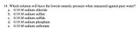 14. Which solution will have the lowest osmotic pressure when measured against pure water?
а.
0.10 M sodium chloride
b. 0.10 M sodium sulfate
c. 0.10 M sodium sulfide
d. 0.10 M sodium phosphate
с.
е.
0.10 M sodium carbonate
