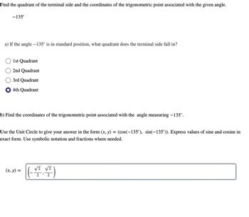 Find the quadrant of the terminal side and the coordinates of the trigonometric point associated with the given angle.
-135°
a) If the angle - 135° is in standard position, what quadrant does the terminal side fall in?
1st Quadrant
2nd Quadrant
3rd Quadrant
4th Quadrant
b) Find the coordinates of the trigonometric point associated with the angle measuring −135°.
Use the Unit Circle to give your answer in the form (x, y) =
exact form. Use symbolic notation and fractions where needed.
(x, y) =
(cos(-135°), sin(-135°)). Express values of sine and cosine in
√2 √2
2
2