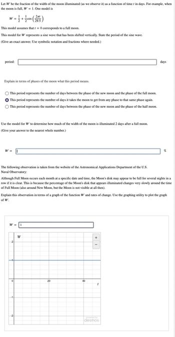 Let W be the fraction of the width of the moon illuminated (as we observe it) as a function of time in days. For example, when
the moon is full, W = 1. One model is
W = +
= 1/2 + 1/cos (255)
29.5
This model assumes that t = 0 corresponds to a full moon.
This model for W represents a sine wave that has been shifted vertically. State the period of the sine wave.
(Give an exact answer. Use symbolic notation and fractions where needed.)
period:
Explain in terms of phases of the moon what this period means.
O This period represents the number of days between the phase of the new moon and the phase of the full moon.
This period represents the number of days it takes the moon to get from any phase to that same phase again.
O This period represents the number of days between the phase of the new moon and the phase of the half moon.
Use the model for W to determine how much of the width of the moon is illuminated 2 days after a full moon.
(Give your answer to the nearest whole number.)
W =
The following observation is taken from the website of the Astronomical Applications Department of the U.S.
Naval Observatory:
Although Full Moon occurs each month at a specific date and time, the Moon's disk may appear to be full for several nights in a
row if it is clear. This is because the percentage of the Moon's disk that appears illuminated changes very slowly around the time
of Full Moon (also around New Moon, but the Moon is not visible at all then).
W = 1
Explain this observation in terms of a graph of the function W and rates of change. Use the graphing utility to plot the graph
of W.
0
W
20
40
+ I
days
1
%
powered by
desmos
