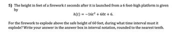 5) The height in feet of a firework t seconds after it is launched from a 6 foot-high platform is given
by
h(t) = −16t² + 60t + 6.
For the firework to explode above the safe height of 60 feet, during what time interval must it
explode? Write your answer in the answer box in interval notation, rounded to the nearest tenth.