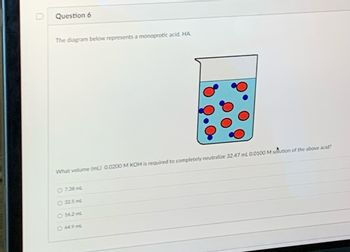 **Question 6**

The diagram below represents a monoprotic acid, HA.

[Diagram]
The diagram illustrates a beaker containing a solution with red dots and smaller blue dots. The larger red dots represent molecules of the monoprotic acid (HA), while the smaller blue dots indicate ions or water molecules in the solution.

**Question:**
What volume (mL) of 0.0200 M KOH is required to completely neutralize 32.47 mL of 0.0100 M solution of the above acid?

- [ ] 7.38 mL
- [ ] 32.5 mL
- [ ] 16.2 mL
- [ ] 64.9 mL