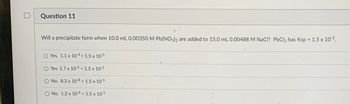 ### Question 11

**Problem Statement:**  
Will a precipitate form when 10.0 mL 0.00350 M Pb(NO₃)₂ are added to 15.0 mL 0.00488 M NaCl? PbCl₂ has Ksp = 1.5 x 10⁻⁵.

**Options:**
1. **Yes.** 1.1 x 10⁻⁴ > 1.5 x 10⁻⁵
2. **Yes.** 1.7 x 10⁻⁵ > 1.5 x 10⁻⁵
3. **No.** 8.3 x 10⁻⁸ < 1.5 x 10⁻⁵
4. **No.** 1.2 x 10⁻⁸ < 1.5 x 10⁻⁵