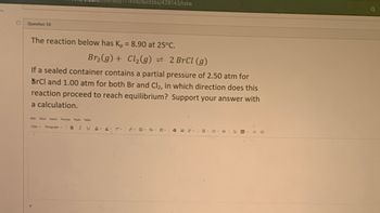 1456/quizzes/428143/take
Question 10
The reaction below has Kp = 8.90 at 25°C.
Br₂(g) + Cl₂(g) = 2 BrCl (g)
If a sealed container contains a partial pressure of 2.50 atm for
BrCl and 1.00 atm for both Br and Cl2, in which direction does this
reaction proceed to reach equilibrium? Support your answer with
a calculation.
Edit View Insert Format Tools Table
12pt Paragraph
B I U A 2 7²-
みなく聞く描く
√4
o