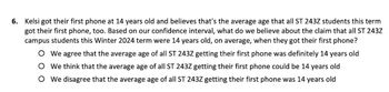 6. Kelsi got their first phone at 14 years old and believes that's the average age that all ST 243Z students this term
got their first phone, too. Based on our confidence interval, what do we believe about the claim that all ST 243Z
campus students this Winter 2024 term were 14 years old, on average, when they got their first phone?
O We agree that the average age of all ST 243Z getting their first phone was definitely 14 years old
O We think that the average age of all ST 243Z getting their first phone could be 14 years old
O We disagree that the average age of all ST 243Z getting their first phone was 14 years old