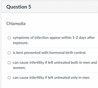 Question 5
Chlamydia
O symptoms of infection appear within 1-2 days after
exposure.
is best prevented with hormonal birth control.
can cause infertility if left untreated both in men and
women.
O can cause infertility if left untreated only in men.
