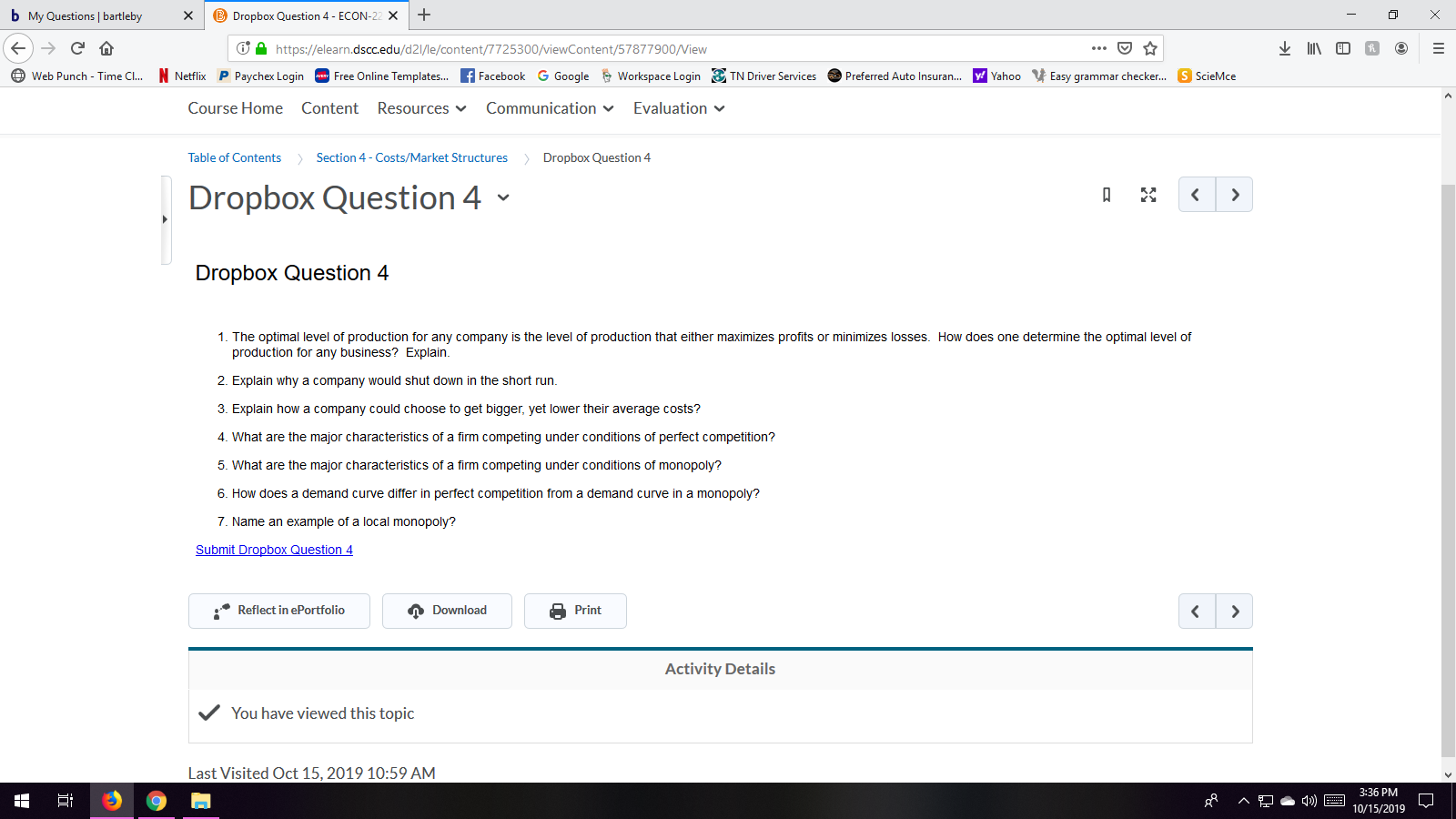 b My Questions | bartleby
Dropbox Question 4- ECON-22 x
IED
https://elearn.dscc.edu/d2l/le/content/7725300/viewContent/57877900/View
Free Online Templates... fFacebook
N Netflix P Paychex Login
Workspace LoginTN Driver Services
y Yahoo
Easy grammar checker...
G Google
Web Punch - Time Cl...
Preferred Auto Insuran...
S ScieMce
Course Home Content Resources
Communication
Evaluation
Table of Contents
Dropbox Question 4
Section 4-Costs/Market Structures
Dropbox Question 4
A
<
Dropbox Question 4
1. The optimal level of production for any company is the level of production that either maximizes profits or minimizes losses. How does one determine the optimal level of
production for any business? Explain
2. Explain why a company would shut down in the short run.
3. Explain how a company could choose to get bigger, yet lower their average costs?
4. What are the major characteristics of a firm competing under conditions of perfect competition?
5. What are the major characteristics of a firm competing under conditions of monopoly?
6. How does a demand curve differ in perfect competition from a demand curve in a monopoly?
7. Name an example of a local monopoly?
Submit Dropbox Question 4
Reflect in ePortfolio
Download
Print
<
Activity Details
You have viewed this topic
Last Visited Oct 15, 2019 10:59 AM
3:36 PM
^
10/15/2019
