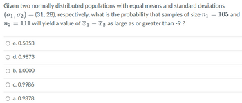 Given two normally distributed populations with equal means and standard deviations
(01,0₂) = (31, 28), respectively, what is the probability that samples of size n₁ = 105 and
n₂ = 111 will yield a value of 1 - 2 as large as or greater than -9 ?
e. 0.5853
O d. 0.9873
O b. 1.0000
O c. 0.9986
O a. 0.9878