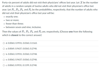 Forty-six percent of adults did not visit their physicians' offices last year. Let X be the number
of adults in a random sample of twelve adults who did not visit their physician's office last
year. Let P₁, P2, P3, and P4 be the probabilities, respectively, that the number of adults who
did not visit their physician's office last year will be:
• exactly one;
• two or more;
• fewer than three;
• between seven and nine, inclusive.
Then the values of P₁, P2, P3, and P4 are, respectively, (Choose one from the following
which is closest to the correct answer)
O d. 0.0063, 0.9931, 0.0363, 0.1163.
a. 0.0069, 0.9637, 0.0363, 0.2748.
O b. 0.0063, 0.9931, 0.0363, 0.2748.
O e. 0.0063, 0.9637, 0.0363, 0.2748.
c. 0.0063, 0.9931, 0.1199, 0.2748.