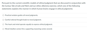 Pursuant to the current scientific models of ethical judgment that we discussed in conjunction with
the Curious Tale of Julie and Mark and our ethics dilemma exercise, which one of the following
statements explains the manner in which human brains engage in ethical judgments:
O Practical wisdom guides all moral judgments.
Careful rational thought leads to moral judgment.
O The heart and mind operate equally to express ethical judgment.
O Moral intuition comes first, supporting reasoning comes second.