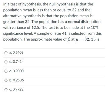 In a test of hypothesis, the null hypothesis is that the
population mean is less than or equal to 32 and the
alternative hypothesis is that the population mean is
greater than 32. The population has a normal distribution
with variance of 12.5. The test is to be made at the 10%
significance level. A sample of size 41 is selected from this
population. The approximate value of ßatu = 32. 35 is
a. 0.5403
O d. 0.7414
O e. 0.9000
O b. 0.2586
O c. 0.9723