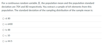 For a continuous random variable X, the population mean and the population standard
deviation are 704 and 80 respectively. You extract a sample of 64 elements from this
population. The standard deviation of the sampling distribution of the sample mean is:
O d. 80
O e. 6400
O b. 88
O c. 10
a. 44/5