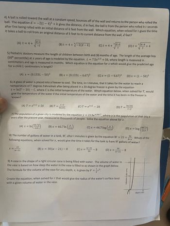 4) A ball is rolled toward the wall at a constant speed, bounces off of the wall and returns to the person who rolled the
ball. The equation d = -2(t-4)³ + k gives the distance, d in feet, the ball is from the person who rolled it t seconds
after first being rolled with an initial distance of k feet from the wall. Which equation, when solved for t gives the time
it takes a ball to roll from an original distance of k feet to its current distance from the wall, d feet?
(A) t = 4 +
(B) t = 4+√-2(d-k)
5) Pediatric doctors measure the length of children between birth and 36 months of age. The length of the average boy
(50th percentile) at x years of age is modeled by the equation: L = 7.5x¹/2 + 50, where length is measured in
centimeters and age is measured in months. Which equation is the equation for x which would give the predicted age
for a child L centimeters in length?
(A) x = (0.133L - 50)²
(B) x = (0.133L - 6.67)²
(C) x = (L-6.67)²
(D) x = (L-50)²
6) A glass of water is placed into a freezer to cool. The time, in t minutes, that it takes for the water to reach a
temperature of T degrees Fahrenheit after being placed in a 20-dep freezer is given by the equation
t = ln(T-20)-C, where C is the initial temperature of the water. Which equation below, when solved for T, would
give the temperature of the water if the initial temperature of the water and the time it has been in the freezer is
known?
d-k
-2
x =
22
w-21
(A) Tet+C + 20
(B) T =
t-C
In(20)
(C) Tet+C - 20
7) The population of a given city is modeled by the equation y = 213ex/66.7, where y is the population of that city x
years after the present year, measured in thousands of people. Solve the equation above for x.
(A) x = In (667)
(B) x = 66.7 In (23)
(C) x = 66.7 log()
(C) x =
(C) t = 4 +
w-21
30
-8
d-k
(D) x
(D) T =
8) The number of gallons of water in a tank, W, after t minutes is given by the equation W = 21 + 30
Which of the
following equations, when solved for x, would give the time it takes for the tank to have W gallons of water?
8+x
(B) x = 30(w-21)-8
30
w-21
9) A vase in the shape of a right circular cone is being filled with water. The volume of water in
the vase is based on how deep the water in the vase is filled to as shown in the graph below.
The formula for the volume of the vase for any depth, x, is given by V = r³.
(D) t =
Create the equation, when solved for r that would give the radius of the water's surface level
with a given volume of water in the vase.
In(20)
t-C
d-k
8
(66.7y
(D) x = log (5213)
+4
Volume (cubic cm)
depth (cm)