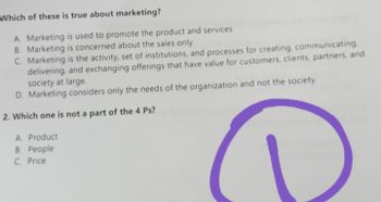 Which of these is true about marketing?
A. Marketing is used to promote the product and services
B. Marketing is concerned about the sales only
C. Marketing is the activity, set of institutions, and processes for creating, communicating.
delivering, and exchanging offerings that have value for customers, clients, partners, and
society at large.
D. Marketing considers only the needs of the organization and not the society.
2. Which one is not a part of the 4 Ps?
A Product
B. People
C. Price