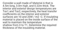 Consider a wall made of Material A that is
4.5m long, 3.0m high, and 0.22m thick. The
interior and exterior design temperatures are
Too1 and Too2, respectively, the heat transfer
coefficients on the interior and exterior
surfaces are 10 and 20W / m2 •C. If insulating
material is placed on the inside surface of the
wall to maintain the temperature
shallow from it to T1. Determine the required
thickness of the insulating material.
