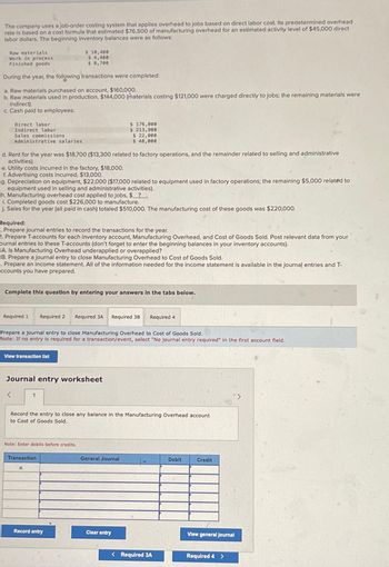 The company uses a job-order costing system that applies overhead to jobs based on direct labor cost. Its predetermined overhead
rate is based on a cost formula that estimated $76,500 of manufacturing overhead for an estimated activity level of $45,000 direct
labor dollars. The beginning inventory balances were as follows:
Raw materials
Work in process
Finished goods
During the year, the following transactions were completed:
a. Raw materials purchased on account, $160,000.
b. Raw materials used in production, $144,000 (materials costing $121,000 were charged directly to jobs; the remaining materials were
indirect).
c. Cash paid to employees:
Direct labor
Indirect labor
Sales commissions
Administrative salaries
d. Rent for the year was $18,700 ($13,300 related to factory operations, and the remainder related to selling and administrative
activities).
e. Utility costs incurred in the factory, $18,000.
f. Advertising costs incurred, $13,000.
g. Depreciation on equipment, $22,000 ($17,000 related to equipment used in factory operations; the remaining $5,000 related to
equipment used in selling and administrative activities).
h. Manufacturing overhead cost applied to jobs, $_?__
i. Completed goods cost $226,000 to manufacture.
j. Sales for the year (all paid in cash) totaled $510,000. The manufacturing cost of these goods was $220,000.
Required:
1. Prepare journal entries to record the transactions for the year.
2. Prepare T-accounts for each inventory account, Manufacturing Overhead, and Cost of Goods Sold. Post relevant data from your
ournal entries to these T-accounts (don't forget to enter the beginning balances in your inventory accounts).
BA. Is Manufacturing Overhead underapplied or overapplied?
B. Prepare a journal entry to close Manufacturing Overhead to Cost of Goods Sold.
1. Prepare an income statement. All of the information needed for the income statement is available in the journal entries and T-
accounts you have prepared.
Required 1
$ 10,400
$ 4,400
$ 8,700
Complete this question by entering your answers in the tabs below.
<
View transaction list
Prepare a journal entry to close Manufacturing Overhead to Cost of Goods Sold.
Note: If no entry is required for a transaction/event, select "No journal entry required" in the first account field.
Journal entry worksheet
$ 176,000
$ 213,900
$ 22,000
$ 48,000
1
Required 2 Required 3A Required 3B
Note: Enter debits before credits.
Transaction
a.
Record the entry to close any balance in the Manufacturing Overhead account
to Cost of Goods Sold.
Record entry
General Journal
Required 4
Clear entry
< Required 3A
Debit
Credit
View general Journal
Required 4 >