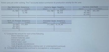 Telstar uses job order costing. The T-accounts below summarize its production activity for the year.
Raw Materials Inventory
Factory Wages Payable
Debit
Credit
Debit
Credit
45,700
126,700
24,950
8,700
Work in Process Inventory
Debit
Credit
24,950
86,450
103,384
171,020
86,450
40,950
Finished Goods Inventory
Debit
Credit
171,020 15,39,90
1. Compute the amount for each of the following.
Direct materials used.
Indirect materials used
Direct labor used
Indirect labor used
Cost of goods manufactured
Cost of goods sold (before closing over- or underapplied overhead)
2. Compute the amount that overhead is overapplied or underapplied.
Factory Overhead
8,700
40,950
62,070
Debit
Credit
103,384