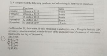 2) A company had the following purchases and sales during its first year of operations:
Purchases
10 units at $120
January:
February:
20 units at $125
May:
15 units at $130
September:
12 units at $135
November: 10 units at $140
On December 31, there were 26 units remaining in ending inventory. Using the Periodic LIFO
inventory valuation method, what is the cost of the ending inventory? (Assume all sales were
made on the last day of the month.)
A) $3,405.
B) $3,270.
$3,200.
Sales
6 units
5 units
units
9
8 units
13 units
D) $3,364.
E) $5,400.