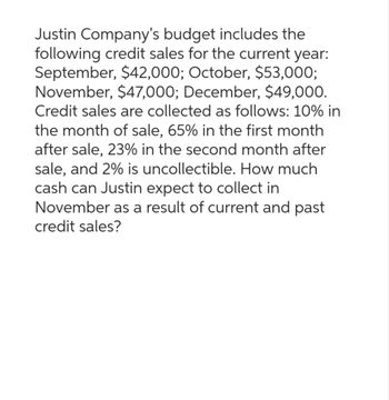 Justin Company's budget includes the
following credit sales for the current year:
September, $42,000; October, $53,000;
November, $47,000; December, $49,000.
Credit sales are collected as follows: 10% in
the month of sale, 65% in the first month
after sale, 23% in the second month after
sale, and 2% is uncollectible. How much
cash can Justin expect to collect in
November as a result of current and past
credit sales?