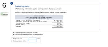 6
02:03:38
!
Required information
[The following information applies to the questions displayed below.]
Hudson Company reports the following contribution margin income statement.
HUDSON COMPANY
Contribution Margin Income Statement
For Year Ended December 31
Sales (9,900 units at $225 each)
Variable costs (9,900 units at $180 each)
Contribution margin
Fixed costs
Income
1. Compute break-even point in units.
2. Compute break-even point in sales dollars.
1. Break-even units
2. Break-even sales dollars
units
$ 2,227,500
1,782,000
445,500
342,000
$ 103,500