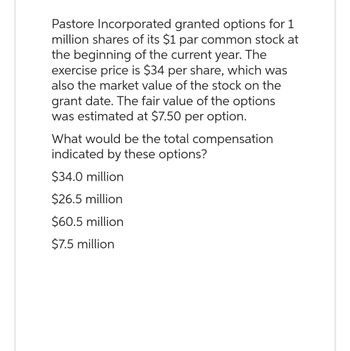 Pastore Incorporated granted options for 1
million shares of its $1 par common stock at
the beginning of the current year. The
exercise price is $34 per share, which was
also the market value of the stock on the
grant date. The fair value of the options
was estimated at $7.50 per option.
What would be the total compensation
indicated by these options?
$34.0 million
$26.5 million
$60.5 million
$7.5 million