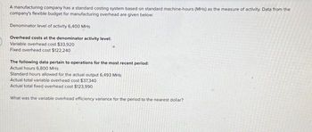 A manufacturing company has a standard costing system based on standard machine-hours (MHs) as the measure of activity. Data from the
company's flexible budget for manufacturing overhead are given below:
Denominator level of activity 6,400 MHs
Overhead costs at the denominator activity level:
Variable overhead cost $33,920
Fixed overhead cost $122,240
The following data pertain to operations for the most recent period:
Actual hours 6,800 MHs
Standard hours allowed for the actual output 6,493 MHs
Actual total variable overhead cost $37,340
Actual total fixed overhead cost $123,990
What was the variable overhead efficiency variance for the period to the nearest dollar?