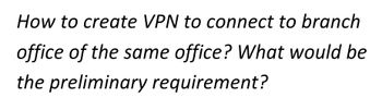 How to create VPN to connect to branch
office of the same office? What would be
the preliminary requirement?