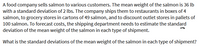 A food company sells salmon to various customers. The mean weight of the salmon is 36 lb
with a standard deviation of 2 lbs. The company ships them to restaurants in boxes of 4
salmon, to grocery stores in cartons of 49 salmon, and to discount outlet stores in pallets of
100 salmon. To forecast costs, the shipping department needs to estimate the standard
deviation of the mean weight of the salmon in each type of shipment.
What is the standard deviations of the mean weight of the salmon in each type of shipment?
