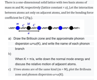 There is a one-dimensional solid lattice with two basis atoms of
mass m and M, respectively (lattice constant = a). Let the interaction
between atoms act only on adjacent atoms, and let the bonding force
coefficient be C (Fig.).
M
C
C
a
a) Draw the Brillouin zone and the approximate phonon
dispersion w=w(K), and write the name of each phonon
branch
b)
When K = TT/a, write down the normal mode energy and
discuss the relative motion of adjacent atoms.
c) If two atoms are of the same kind (m = M), plot the Brillouin
%3D
zone and phonon dispersion w=w(K).
