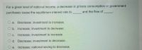 For a given level of national income, a decrease in private consumption or government
and the flow of
purchases cause the equilibrium interest rate to
a. Decrease; investment to increase.
O b. Increase; investment to decrease.
O c.
Increase; investment to increase.
O d. Decrease; investment to decrease.
e. Increase; national saving to decrease.
