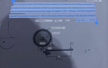 following figure shows a belt braking system operating on a brake drum for a lifting mechanism. It
consists of a drum with a diameter of 325 mm, and the two ends of the flexible belt are connected
with a crank arm hinged at B and the angle of rotation = 225 °. Shown. Find the magnitude
required to generate a torque of ..350 on the drum while it is rotating in the direction shown?
Note that s = 35mm,
a = 500mm, c
Drum
Band of width, w
TERRAZAS
135,
BS
Rotation
Soo
mm
Question 6: The
1
Si