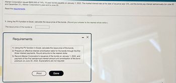 Afarian Corporation issued $600,000 of 14%, 10-year bonds payable on January 1, 2022. The market interest rate at the date of issuance was 12%, and the bonds pay interest semiannually (on June 30
and December 31). Afarian Corporation's year-end is June 30.
Read the requirements.
1. Using the PV function in Excel, calculate the issue price of the bonds. (Round your answer to the nearest whole dollar.)
The issue price of the bonds is
Requirements
1. Using the PV function in Excel, calculate the issue price of the bonds.
2. Prepare an effective-interest amortization table for the bonds through the first
three interest payments. Round amounts to the nearest dollar.
3. Record Afarian Corporation's issuance of the bonds on January 1, 2022, and
payment of the first semiannual interest amount and amortization of the bond
premium on June 30, 2022. Explanations are not required.
Print
Done
- X
