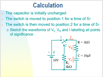 Calculation
The capacitor is initially uncharged
The switch is moved to position 1 for a time of 5t
The switch is then moved to position 2 for a time of 5t
□ Sketch the waveforms of Vc, VR and I labelling all points
of significance
R = 1kQ
VR
+E
C = 10µF
10V
Vel
R₂
4kQ