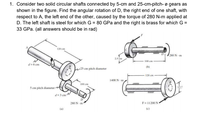 1. Consider two solid circular shafts connected by 5-cm and 25-cm-pitch- ø gears as
shown in the figure. Find the angular rotation of D, the right end of one shaft, with
respect to A, the left end of the other, caused by the torque of 280 N-m applied at
D. The left shaft is steel for which G = 80 GPa and the right is brass for which G =
33 GPa. (all answers should be in rad)
120 cm
बत्यमेवास
280 N m
2.5 im
100 cm
d= 6 cm
(b)
w25 cm pitch diameter
120 cm
1400 N m
100 cm
5 cm pitch diameter d
124
d= 3 cm
280 N- m
F= 11200 N
(a)
(c)
