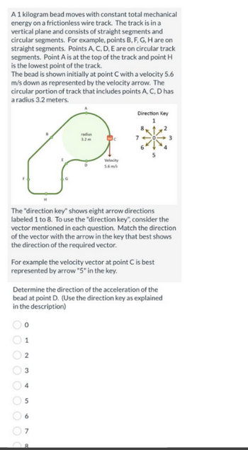 A 1 kilogram bead moves with constant total mechanical
energy on a frictionless wire track. The track is in a
vertical plane and consists of straight segments and
circular segments. For example, points B, F, G, H are on
straight segments. Points A, C, D, E are on circular track
segments. Point A is at the top of the track and point H
is the lowest point of the track.
The bead is shown initially at point C with a velocity 5.6
m/s down as represented by the velocity arrow. The
circular portion of track that includes points A, C, D has
a radius 3.2 meters.
1
2
The "direction key" shows eight arrow directions
labeled 1 to 8. To use the "direction key", consider the
vector mentioned in each question. Match the direction
of the vector with the arrow in the key that best shows
the direction of the required vector.
st
radius
3.2m
For example the velocity vector at point C is best
represented by arrow "5" in the key.
6
D
Determine the direction of the acceleration of the
bead at point D. (Use the direction key as explained
in the description)
7
Velocity
5.6m/
8
Direction Key