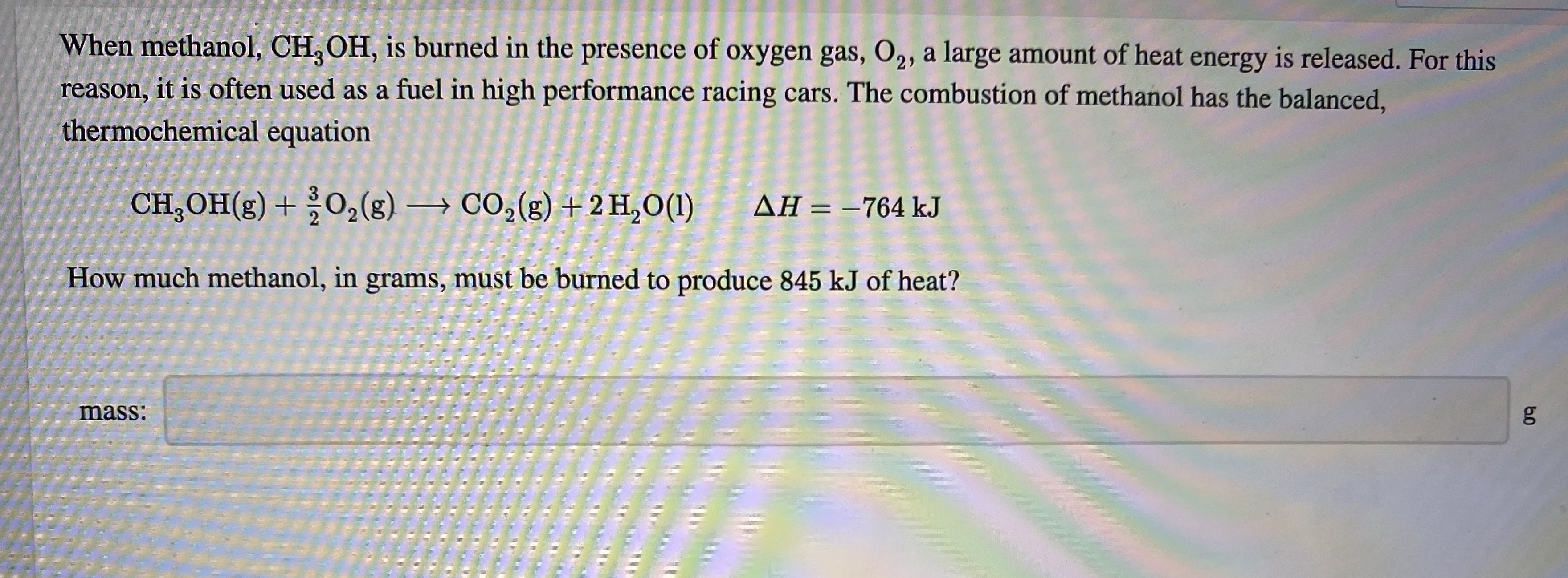 When methanol, CH, OH, is burned in the presence of oxygen gas, O2, a large amount of heat energy is released. For this
reason, it is often used as a fuel in high performance racing cars. The combustion of methanol has the balanced,
thermochemical equation
CH, OH(g) + O,(g) → CO,(g) + 2 H,O(1)
AH = –764 kJ
%3D
How much methanol, in grams, must be burned to produce 845 kJ of heat?
mass:
