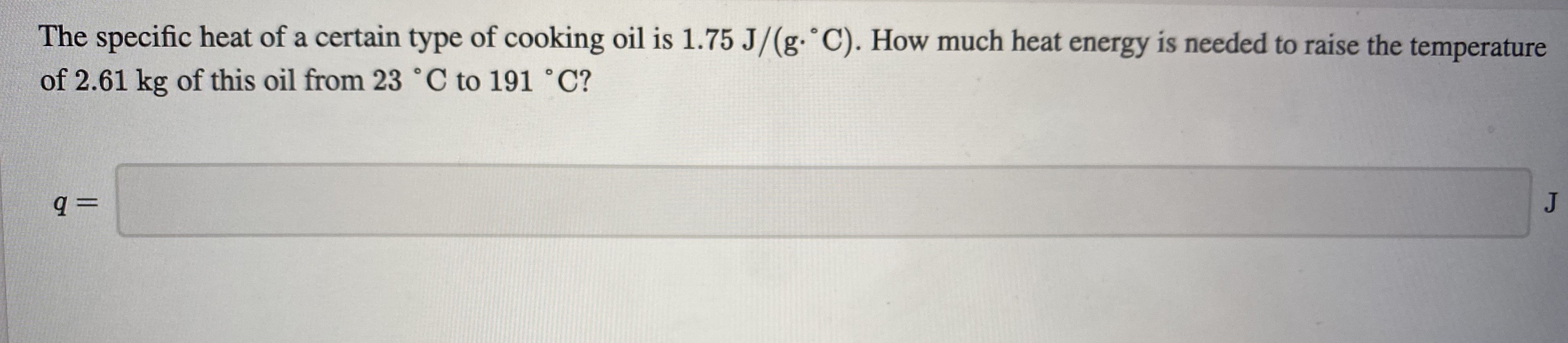 The specific heat of a certain type of cooking oil is 1.75 J/(g. C). How much heat energy is needed to raise the temperature
of 2.61 kg of this oil from 23 °C to 191 °C?
JI
