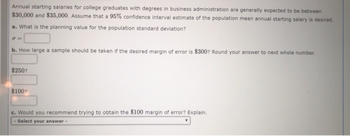 Annual starting salaries for college graduates with degrees in business administration are generally expected to be between
$30,000 and $35,000. Assume that a 95% confidence interval estimate of the population mean annual starting salary is desired.
a. What is the planning value for the population standard deviation?
σ=
b. How large a sample should be taken if the desired margin of error is $300? Round your answer to next whole number.
$250?
$100?
c. Would you recommend trying to obtain the $100 margin of error? Explain.
- Select your answer -