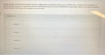 George operates a business that generated revenues of $69 million and allocable taxable income of $1.44 million. Included in the computation of
allocable taxable income were deductible expenses of $249,500 of business interest and $259,500 of depreciation. What is the maximum business
interest deduction that George will be eligible to claim this year?
Multiple Choice
$432,000
$279,300
$1699.500
$354350