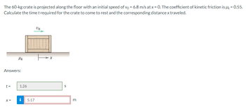 The 60-kg crate is projected along the floor with an initial speed of vo = 6.8 m/s at x = 0. The coefficient of kinetic friction is Uk = 0.55.
Calculate the time t required for the crate to come to rest and the corresponding distance x traveled.
Answers:
t=
Mk
X=
1.26
i
5.17
VO
x
S
m