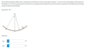 The small 0.6-kg block slides with a small amount of friction on the circular path of radius r = 3.2 m in the vertical plane. If the speed of
the block is 4.1 m/s as it passes point A and 3.2 m/s as it passes point B, determine the normal force exerted on the block by the surface
at each of these two locations.
Assume -21°
Answers:
NA =
B
Ng=
i
i
A
N
N