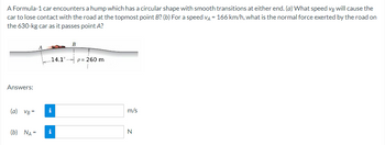 A Formula-1 car encounters a hump which has a circular shape with smooth transitions at either end. (a) What speed vg will cause the
car to lose contact with the road at the topmost point B? (b) For a speed VA = 166 km/h, what is the normal force exerted by the road on
the 630-kg car as it passes point A?
Answers:
14.1 p 260 m
T
(a) VB= i
B
(b) NA= i
m/s
N