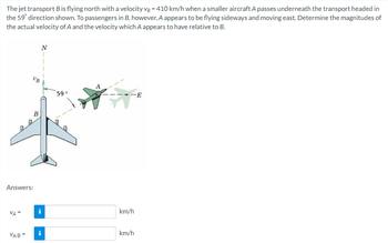 The jet transport B is flying north with a velocity vB = 410 km/h when a smaller aircraft A passes underneath the transport headed in
the 59° direction shown. To passengers in B, however, A appears to be flying sideways and moving east. Determine the magnitudes of
the actual velocity of A and the velocity which A appears to have relative to B.
VA =
UB
Answers:
VA/B=
B
N
i
59°
km/h
km/h
-E