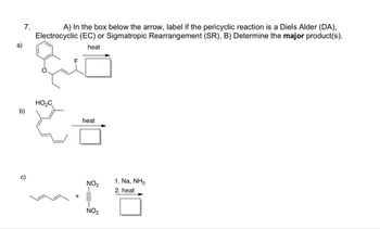 7.
a)
A) In the box below the arrow, label if the pericyclic reaction is a Diels Alder (DA),
Electrocyclic (EC) or Sigmatropic Rearrangement (SR). B) Determine the major product(s).
heat
HO₂C
b)
heat
to
c)
+
1. Na, NH3
NO2
NO2
2. heat