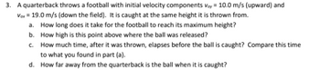 3. A quarterback throws a football with initial velocity components Voy= 10.0 m/s (upward) and
Vox = 19.0 m/s (down the field). It is caught at the same height it is thrown from.
a. How long does it take for the football to reach its maximum height?
b. How high is this point above where the ball was released?
c.
How much time, after it was thrown, elapses before the ball is caught? Compare this time
to what you found in part (a).
d.
How far away from the quarterback is the ball when it is caught?