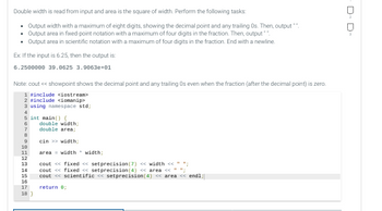 Double width is read from input and area is the square of width. Perform the following tasks:
• Output width with a maximum of eight digits, showing the decimal point and any trailing Os. Then, output **.
• Output area in fixed-point notation with a maximum of four digits in the fraction. Then, output"".
• Output area in scientific notation with a maximum of four digits in the fraction. End with a newline.
Ex: If the input is 6.25, then the output is:
6.2500000 39.0625 3.9063e+01
Note: cout << showpoint shows the decimal point and any trailing Os even when the fraction (after the decimal point) is zero.
1 #include <iostream>
2 #include <iomanip>
3 using namespace std;
4
5 int main() {
6
7
8
9
10
11
12
13
14
15
16
17
18)
double width;
double area;
cin >> width;
area width
width;
cout << fixed <<setprecision (7) << width << " ";
cout << fixed <<setprecision (4) << area << " ";
cout << scientific << setprecision(4) << area << endl;
return 0;
D