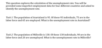 This question explores the calculation of the unemployment rate. You will be
provided some imperfect employment data for four different countries and asked to
identify the unemployment rate.
Task 1: The population of Asartaland is 95. Of these 95 individuals, 75 are in the
labor force and 65 are employed. What is the unemployment rate in Asartaland?
Task 2: The population of Millsville is 130. Of these 130 individuals, 90 are in the
labor force and 20 are unemployed. What is the unemployment rate in Millsville?